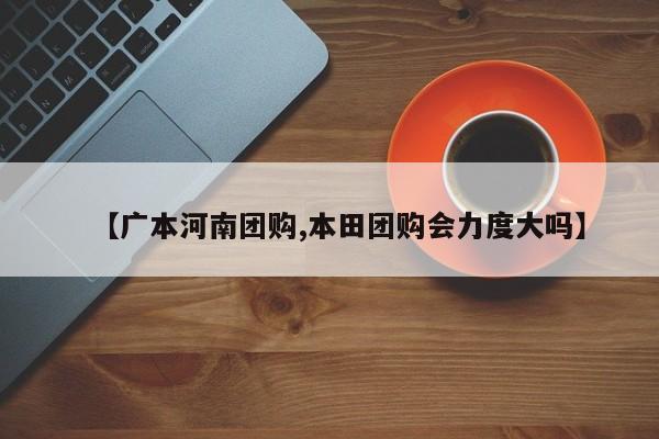 【广本河南团购,本田团购会力度大吗】