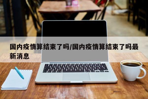 国内疫情算结束了吗／国内疫情算结束了吗最新消息