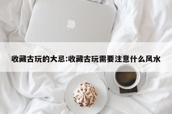 收藏古玩的大忌：收藏古玩需要注意什么风水