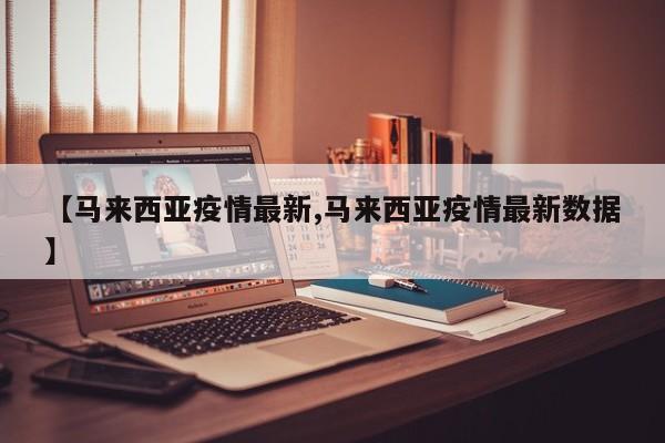 【马来西亚疫情最新,马来西亚疫情最新数据】