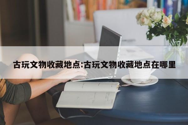 古玩文物收藏地点：古玩文物收藏地点在哪里