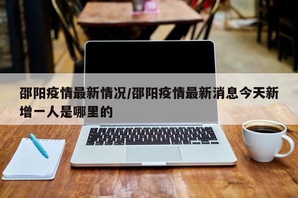 邵阳疫情最新情况／邵阳疫情最新消息今天新增一人是哪里的