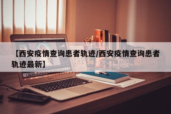 【西安疫情查询患者轨迹／西安疫情查询患者轨迹最新】