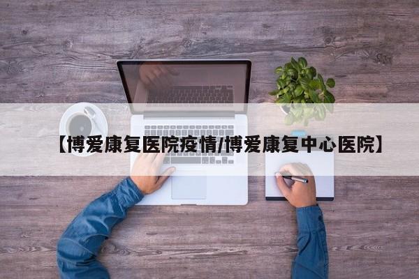 【博爱康复医院疫情／博爱康复中心医院】