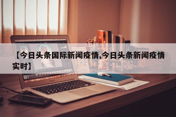 【今日头条国际新闻疫情,今日头条新闻疫情实时】