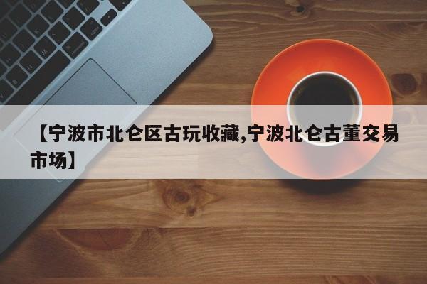 【宁波市北仑区古玩收藏,宁波北仑古董交易市场】
