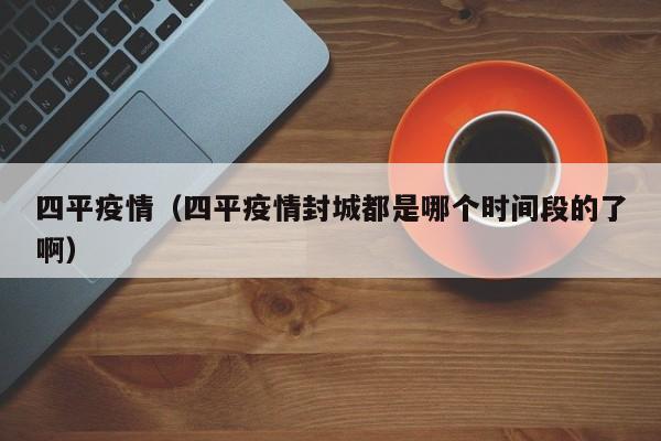 四平疫情（四平疫情封城都是哪个时间段的了啊）