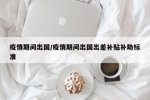 疫情期间出国／疫情期间出国出差补贴补助标准