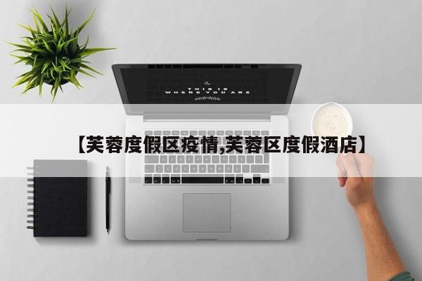 【芙蓉度假区疫情,芙蓉区度假酒店】