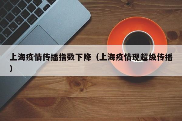 上海疫情传播指数下降（上海疫情现超级传播）