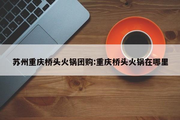 苏州重庆桥头火锅团购：重庆桥头火锅在哪里