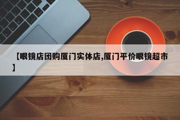 【眼镜店团购厦门实体店,厦门平价眼镜超市】