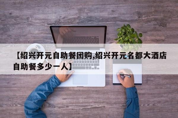 【绍兴开元自助餐团购,绍兴开元名都大酒店自助餐多少一人】