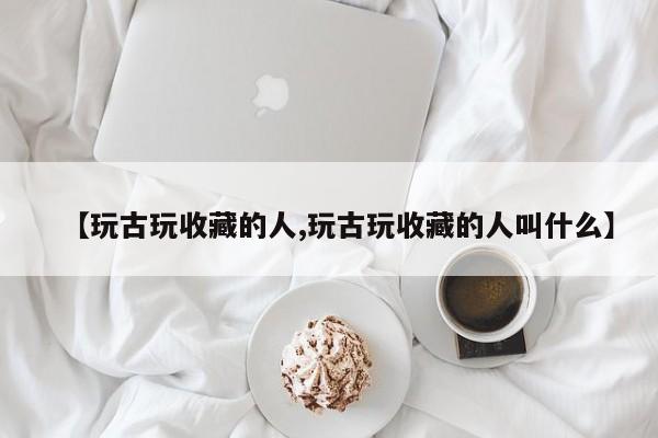 【玩古玩收藏的人,玩古玩收藏的人叫什么】