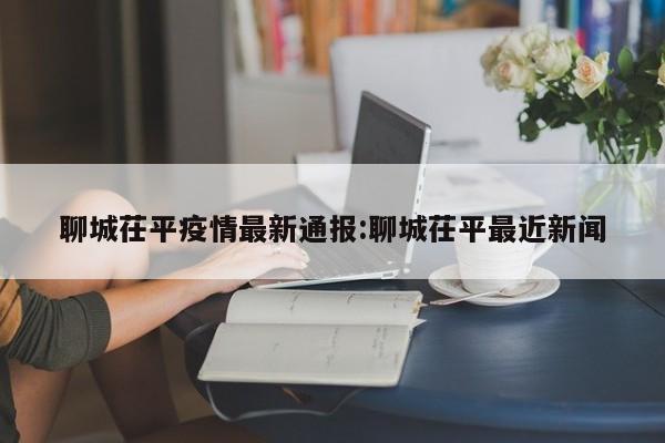 聊城茌平疫情最新通报：聊城茌平最近新闻