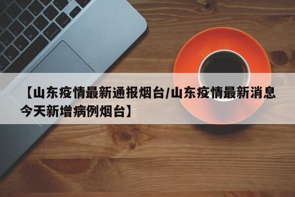 【山东疫情最新通报烟台／山东疫情最新消息今天新增病例烟台】