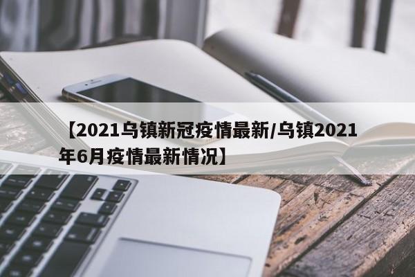 【2021乌镇新冠疫情最新／乌镇2021年6月疫情最新情况】