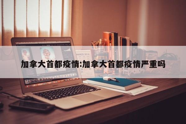 加拿大首都疫情：加拿大首都疫情严重吗
