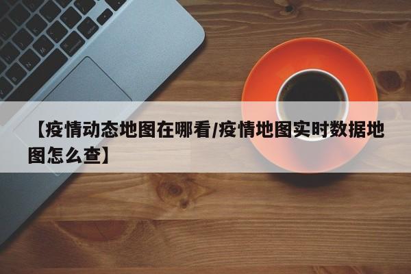 【疫情动态地图在哪看／疫情地图实时数据地图怎么查】