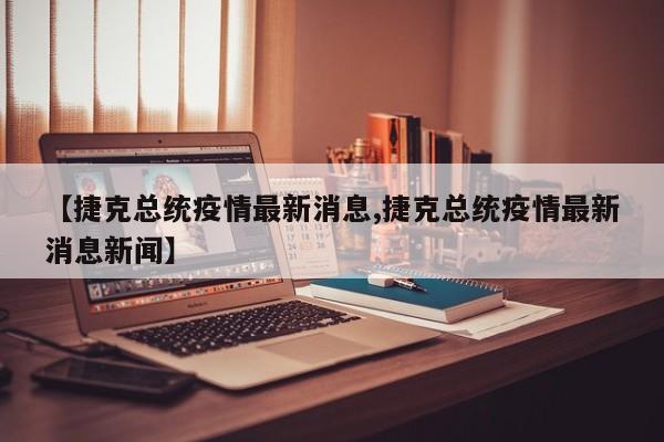 【捷克总统疫情最新消息,捷克总统疫情最新消息新闻】
