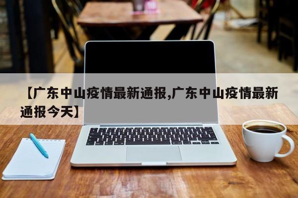 【广东中山疫情最新通报,广东中山疫情最新通报今天】