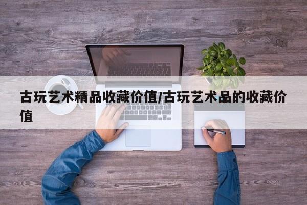 古玩艺术精品收藏价值／古玩艺术品的收藏价值