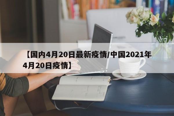 【国内4月20日最新疫情／中国2021年4月20日疫情】
