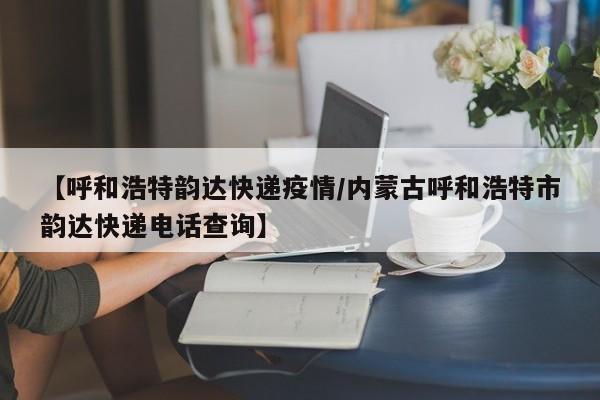 【呼和浩特韵达快递疫情／内蒙古呼和浩特市韵达快递电话查询】