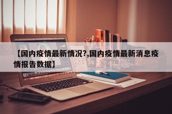 【国内疫情最新情况？,国内疫情最新消息疫情报告数据】