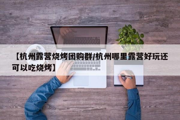 【杭州露营烧烤团购群／杭州哪里露营好玩还可以吃烧烤】