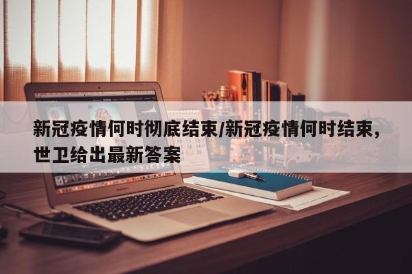 新冠疫情何时彻底结束／新冠疫情何时结束,世卫给出最新答案