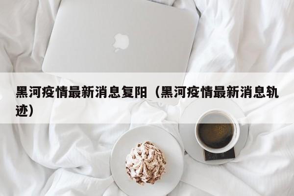 黑河疫情最新消息复阳（黑河疫情最新消息轨迹）