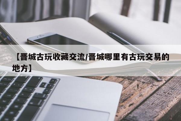 【晋城古玩收藏交流／晋城哪里有古玩交易的地方】