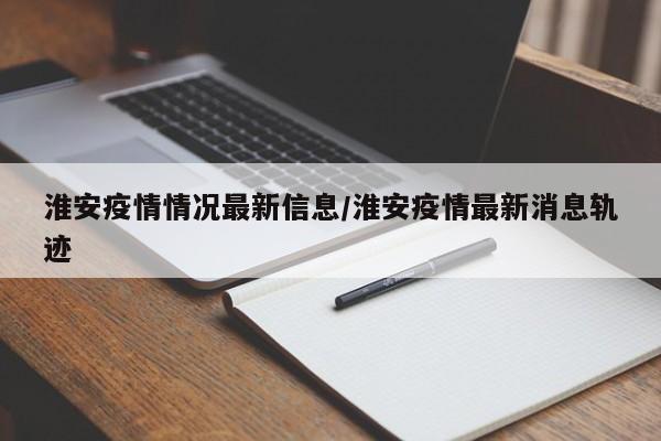 淮安疫情情况最新信息／淮安疫情最新消息轨迹