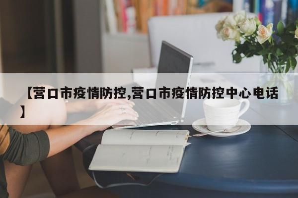 【营口市疫情防控,营口市疫情防控中心电话】