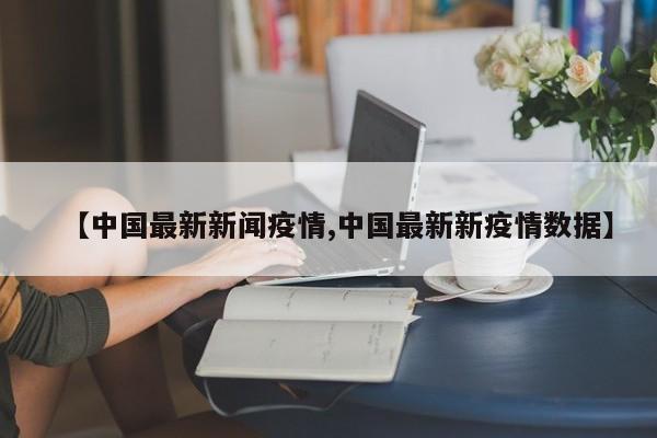 【中国最新新闻疫情,中国最新新疫情数据】