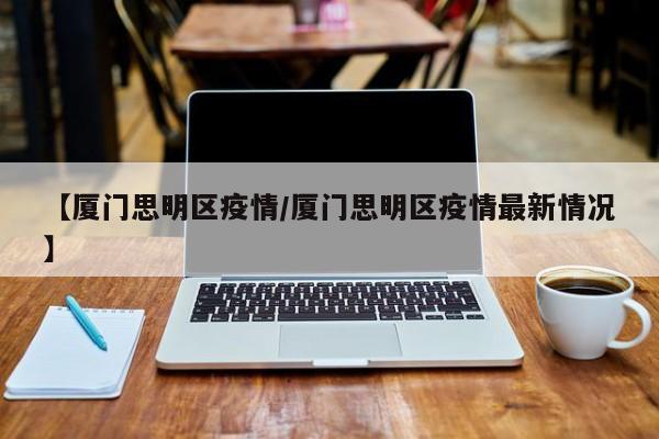 【厦门思明区疫情／厦门思明区疫情最新情况】