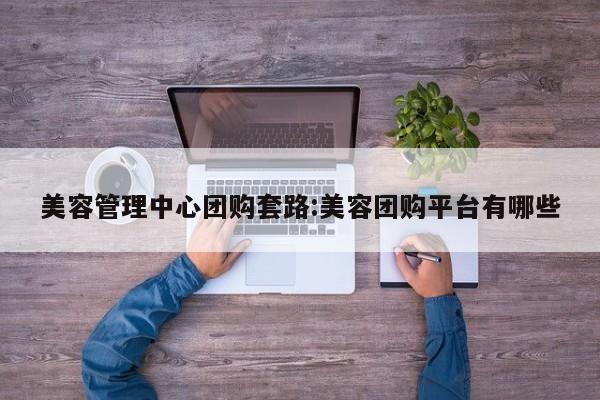 美容管理中心团购套路：美容团购平台有哪些