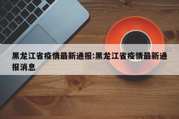 黑龙江省疫情最新通报：黑龙江省疫情最新通报消息