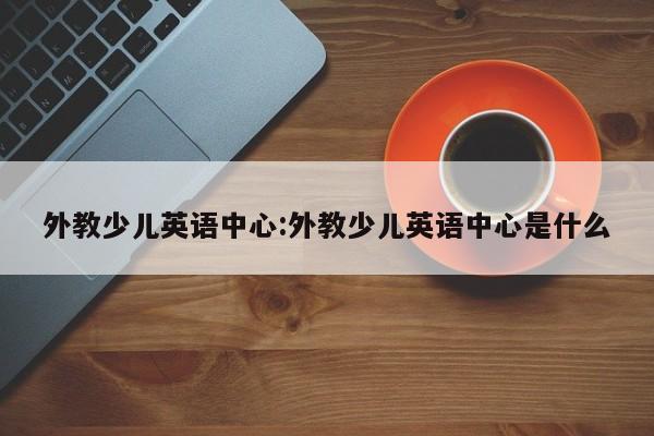 外教少儿英语中心：外教少儿英语中心是什么