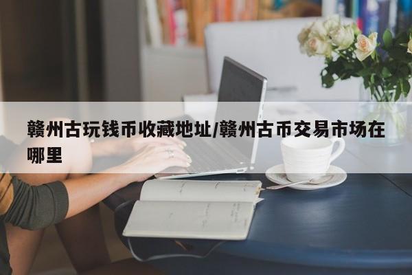 赣州古玩钱币收藏地址／赣州古币交易市场在哪里