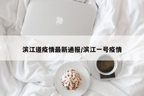 滨江道疫情最新通报／滨江一号疫情