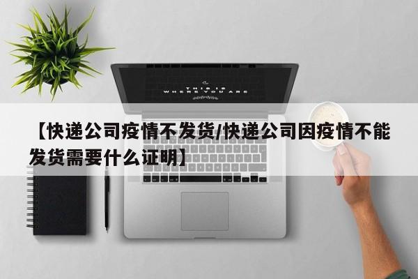 【快递公司疫情不发货／快递公司因疫情不能发货需要什么证明】