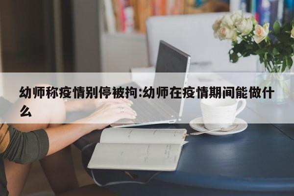 幼师称疫情别停被拘：幼师在疫情期间能做什么