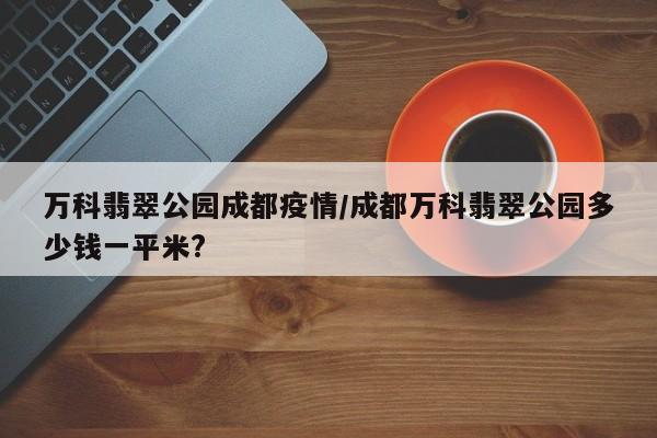 万科翡翠公园成都疫情／成都万科翡翠公园多少钱一平米？