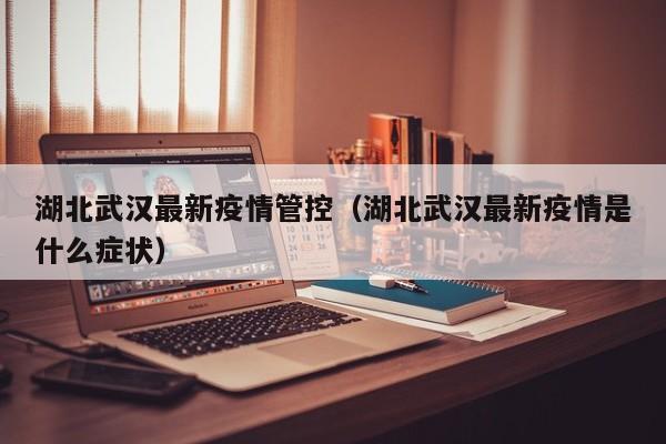 湖北武汉最新疫情管控（湖北武汉最新疫情是什么症状）
