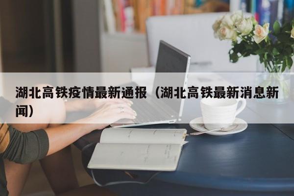 湖北高铁疫情最新通报（湖北高铁最新消息新闻）