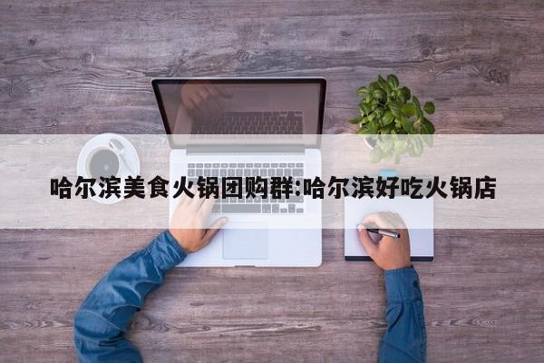 哈尔滨美食火锅团购群：哈尔滨好吃火锅店