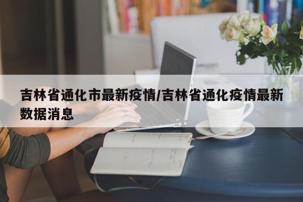 吉林省通化市最新疫情／吉林省通化疫情最新数据消息