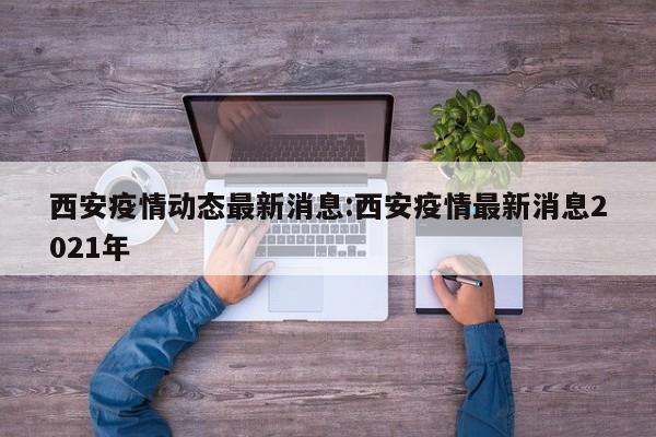 西安疫情动态最新消息：西安疫情最新消息2021年